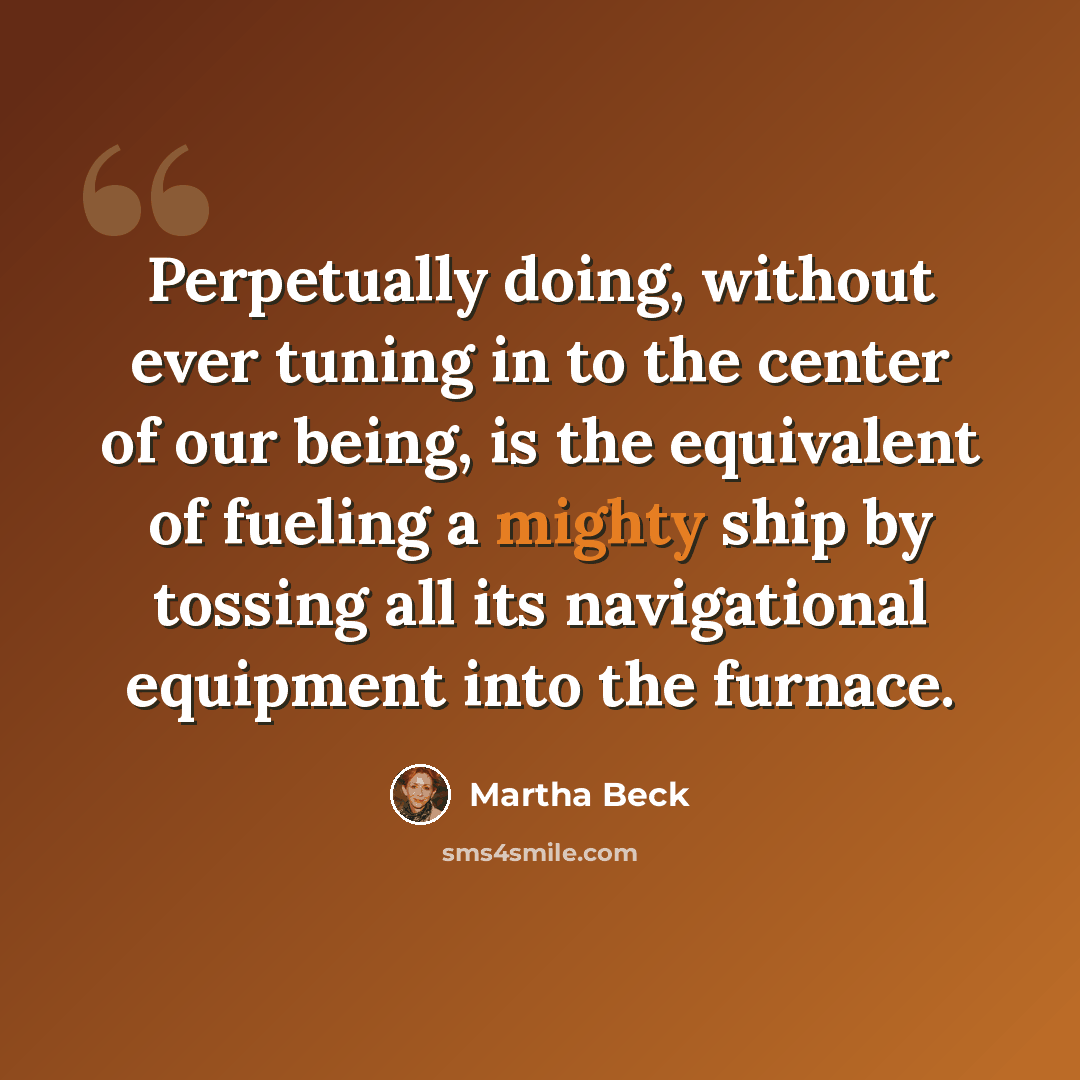 “Perpetually doing, without ever tuning in to the center of our being, is the equivalent of fueling a mighty ship by tossing all its navigational equipment into the furnace.” quote by Martha Beck
