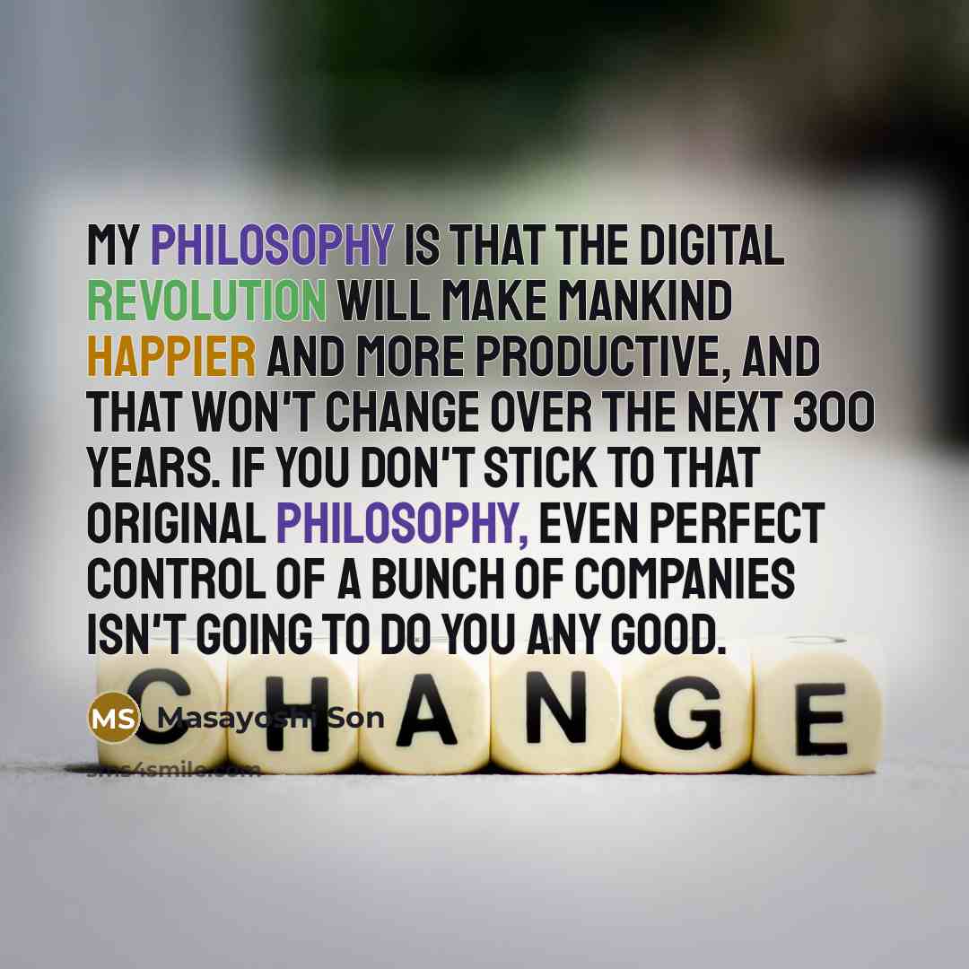 “My philosophy is that the digital revolution will make mankind happier and more productive, and that won't change over the next 300 years. If you don't stick to that original philosophy, even perfect control of a bunch of companies isn't going to do you any good.” quote by Masayoshi Son