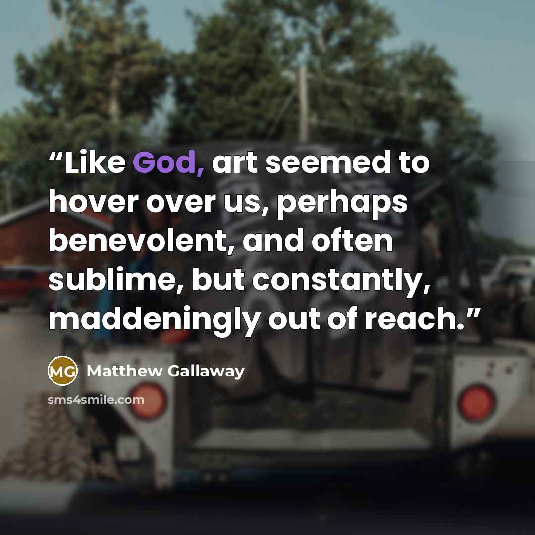 “Like God, art seemed to hover over us, perhaps benevolent, and often sublime, but constantly, maddeningly out of reach.” quote by Matthew Gallaway