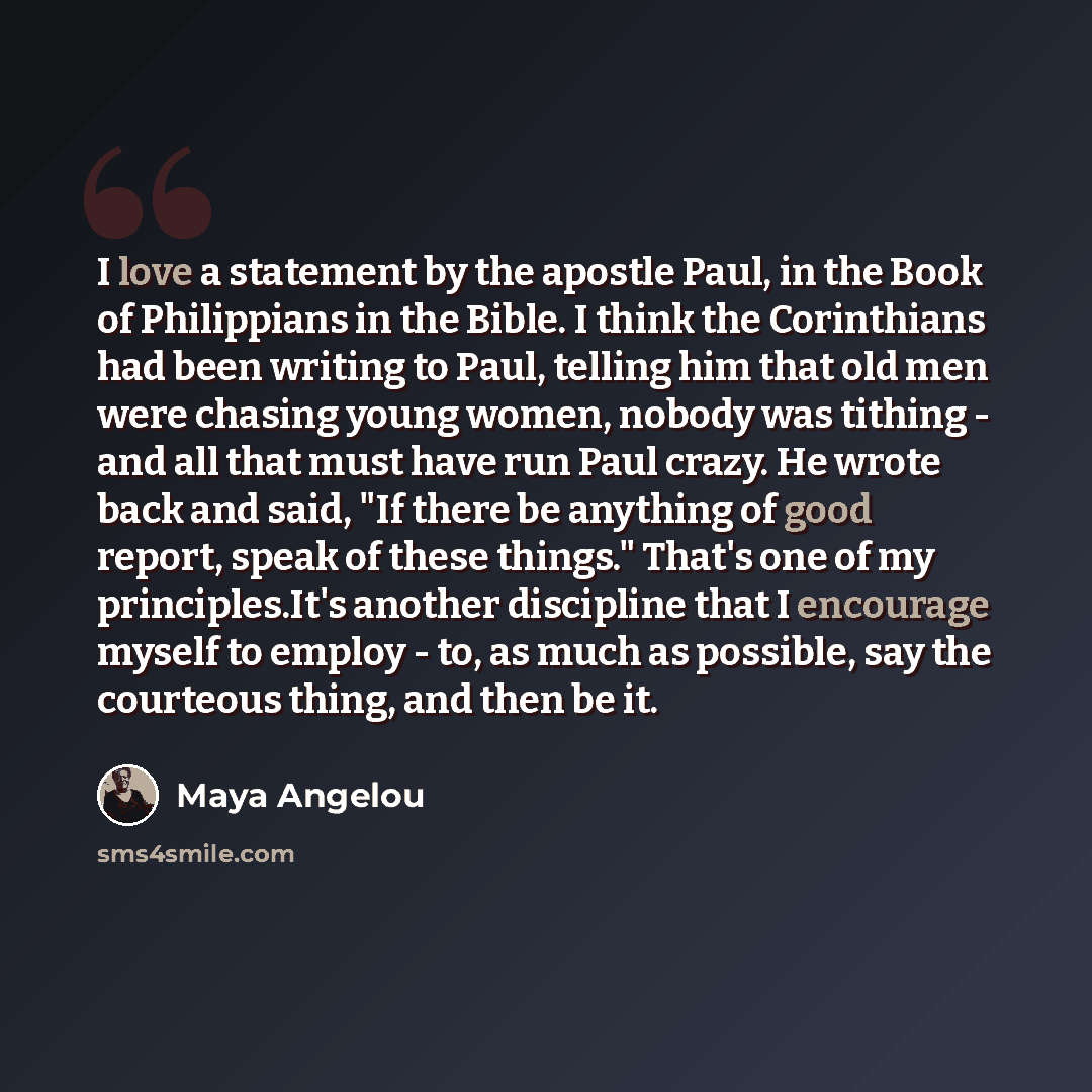 “I love a statement by the apostle Paul, in the Book of Philippians in the Bible. I think the Corinthians had been writing to Paul, telling him that old men were chasing young women, nobody was tithing - and all that must have run Paul crazy. He wrote back and said, "If there be anything of good…” quote by Maya Angelou