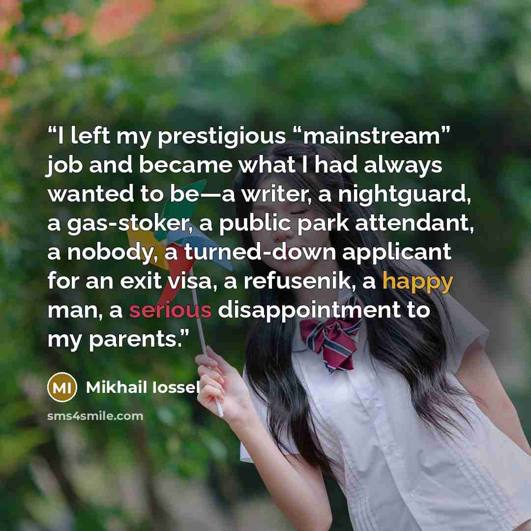 “I left my prestigious “mainstream” job and became what I had always wanted to be—a writer, a nightguard, a gas-stoker, a public park attendant, a nobody, a turned-down applicant for an exit visa, a refusenik, a happy man, a serious disappointment to my parents.” quote by Mikhail Iossel