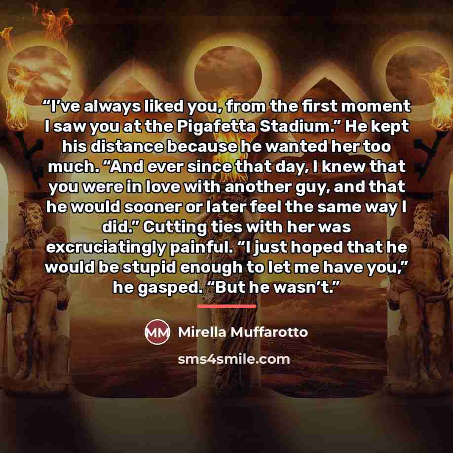 “I’ve always liked you, from the first moment I saw you at the Pigafetta Stadium.” He kept his distance because he wanted her too much. “And ever since that day, I knew that you were in love with another guy, and that he would sooner or later feel the same way I did.” Cutting ties with her was…” quote by Mirella Muffarotto