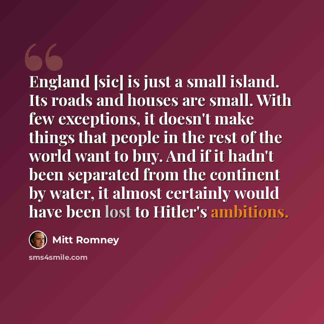 “England [sic] is just a small island. Its roads and houses are small. With few exceptions, it doesn't make things that people in the rest of the world want to buy. And if it hadn't been separated from the continent by water, it almost certainly would have been lost to Hitler's ambitions.” quote by Mitt Romney