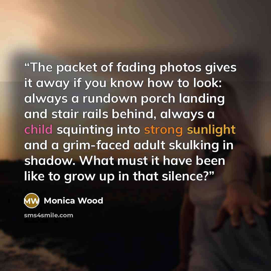 “The packet of fading photos gives it away if you know how to look: always a rundown porch landing and stair rails behind, always a child squinting into strong sunlight and a grim-faced adult skulking in shadow. What must it have been like to grow up in that silence?” quote by Monica Wood