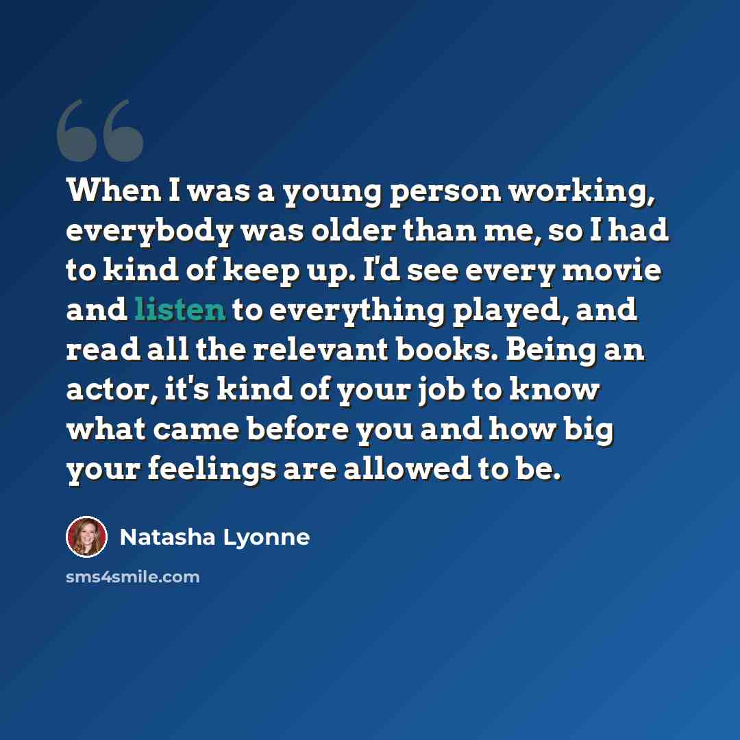 “When I was a young person working, everybody was older than me, so I had to kind of keep up. I'd see every movie and listen to everything played, and read all the relevant books. Being an actor, it's kind of your job to know what came before you and how big your feelings are allowed to be.” quote by Natasha Lyonne