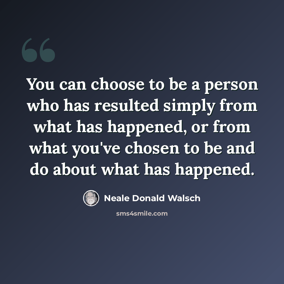 “You can choose to be a person who has resulted simply from what has happened, or from what you've chosen to be and do about what has happened.” quote by Neale Donald Walsch