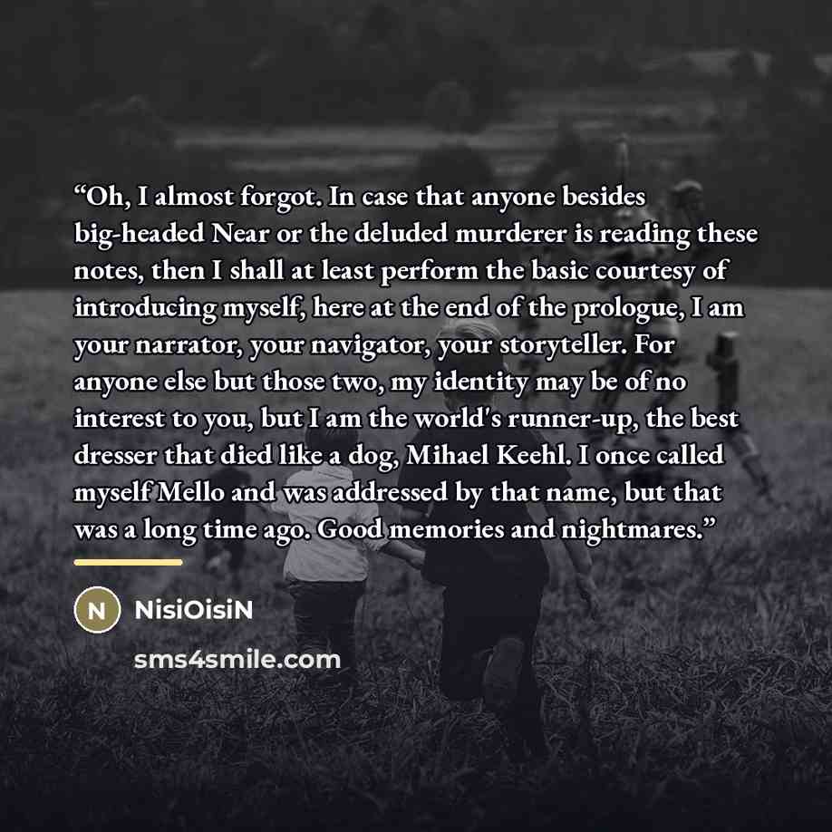 “Oh, I almost forgot. In case that anyone besides big-headed Near or the deluded murderer is reading these notes, then I shall at least perform the basic courtesy of introducing myself, here at the end of the prologue, I am your narrator, your navigator, your storyteller. For anyone else but those…” quote by NisiOisiN