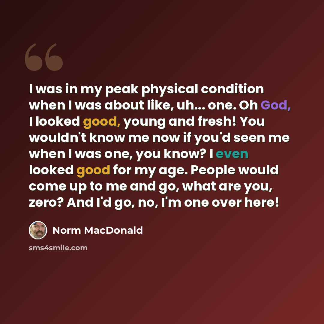 “I was in my peak physical condition when I was about like, uh... one. Oh God, I looked good, young and fresh! You wouldn't know me now if you'd seen me when I was one, you know? I even looked good for my age. People would come up to me and go, what are you, zero? And I'd go, no, I'm one over here!” quote by Norm MacDonald