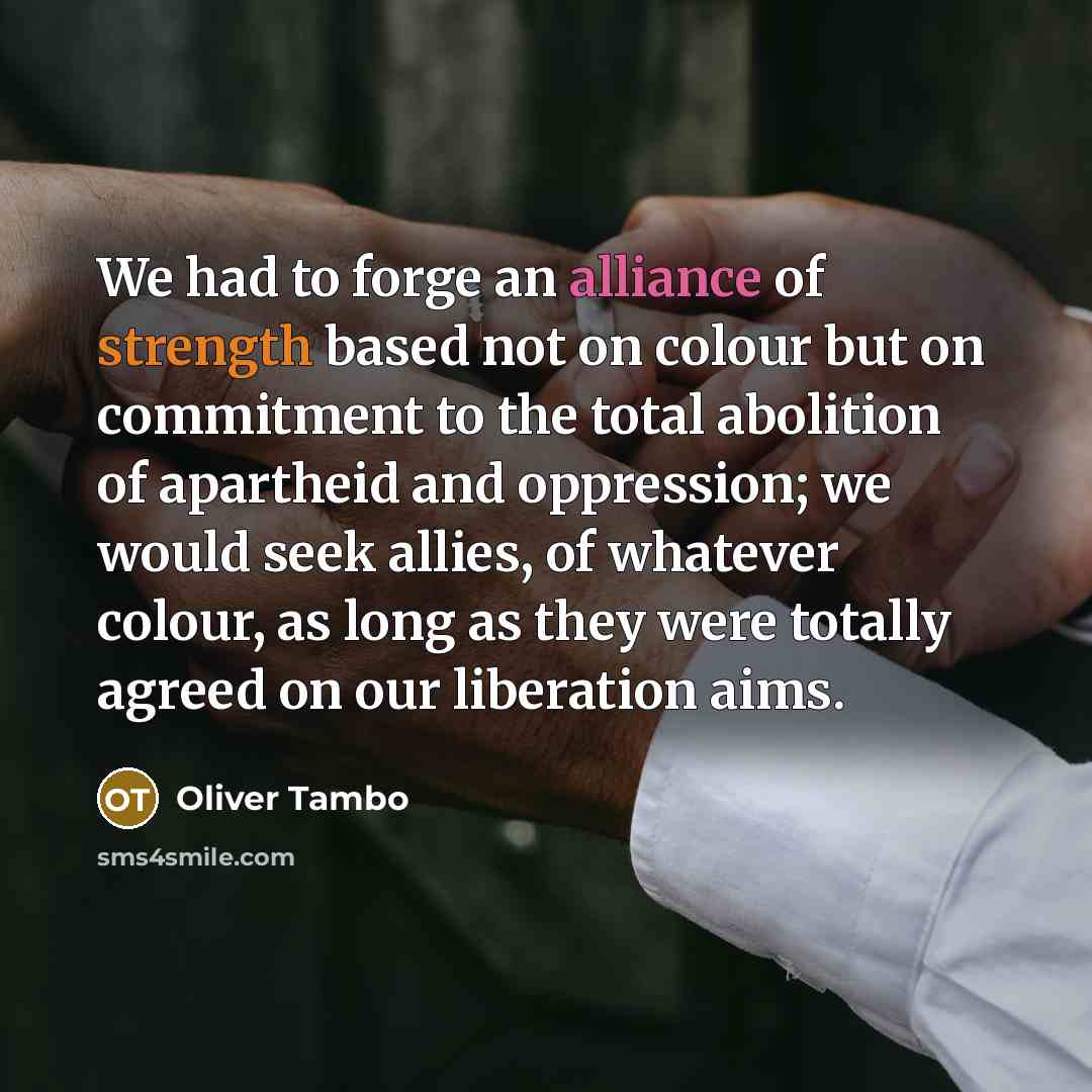 “We had to forge an alliance of strength based not on colour but on commitment to the total abolition of apartheid and oppression; we would seek allies, of whatever colour, as long as they were totally agreed on our liberation aims.” quote by Oliver Tambo