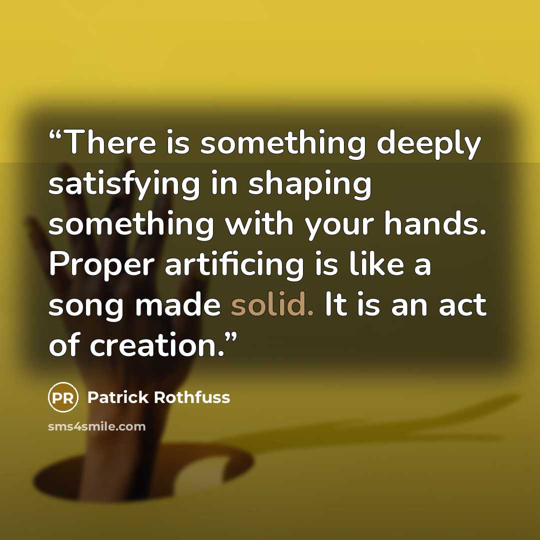 “There is something deeply satisfying in shaping something with your hands. Proper artificing is like a song made solid. It is an act of creation.” quote by Patrick Rothfuss