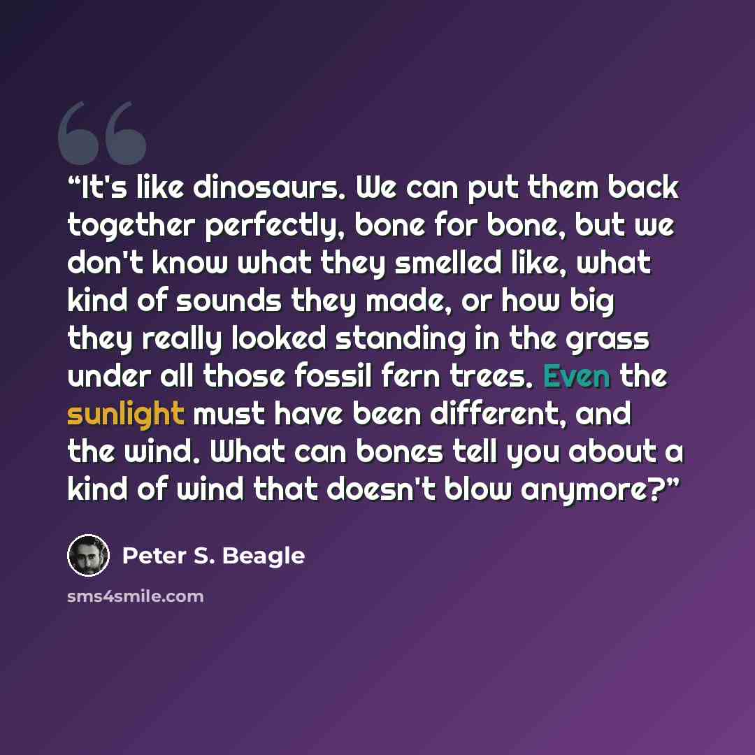 “It's like dinosaurs. We can put them back together perfectly, bone for bone, but we don't know what they smelled like, what kind of sounds they made, or how big they really looked standing in the grass under all those fossil fern trees. Even the sunlight must have been different, and the wind…” quote by Peter S. Beagle