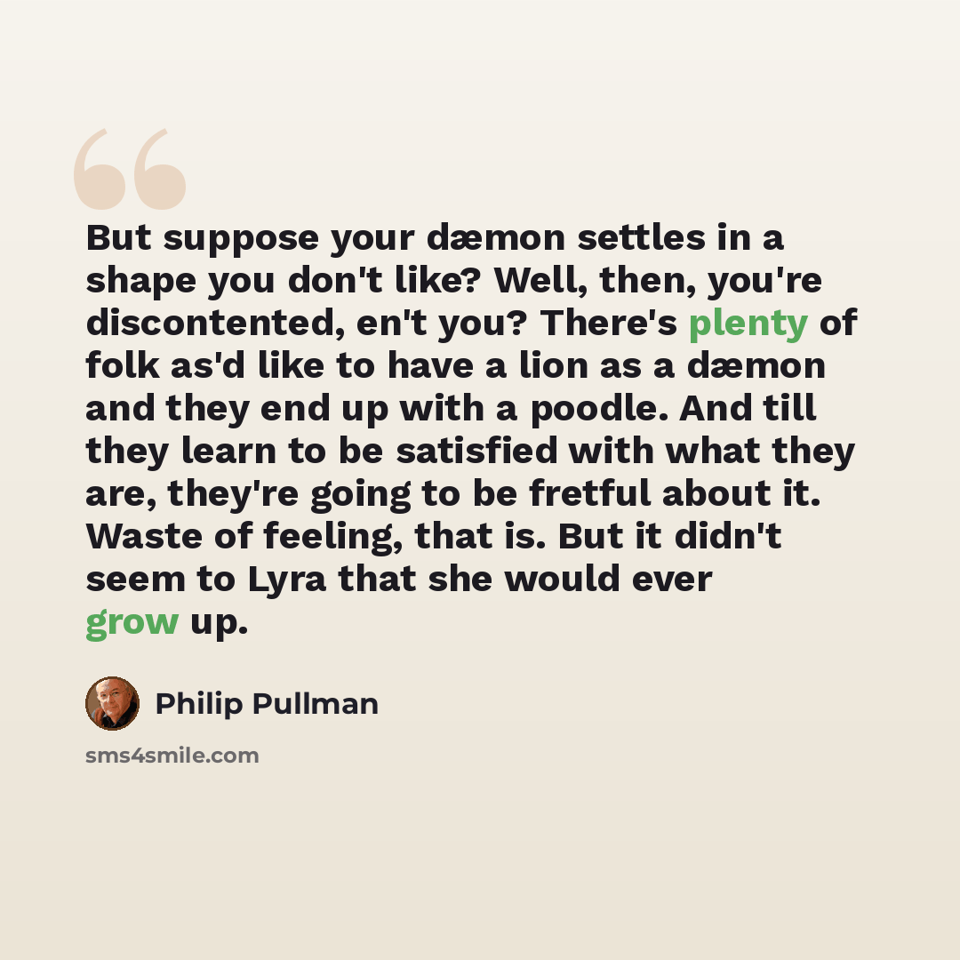 “But suppose your dæmon settles in a shape you don't like? Well, then, you're discontented, en't you? There's plenty of folk as'd like to have a lion as a dæmon and they end up with a poodle. And till they learn to be satisfied with what they are, they're going to be fretful about it. Waste of…” quote by Philip Pullman