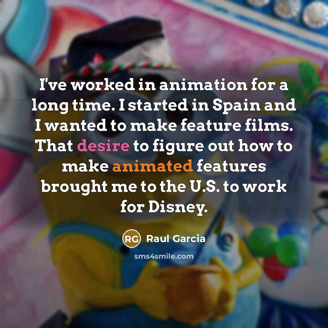 “I've worked in animation for a long time. I started in Spain and I wanted to make feature films. That desire to figure out how to make animated features brought me to the U.S. to work for Disney.” quote by Raul Garcia