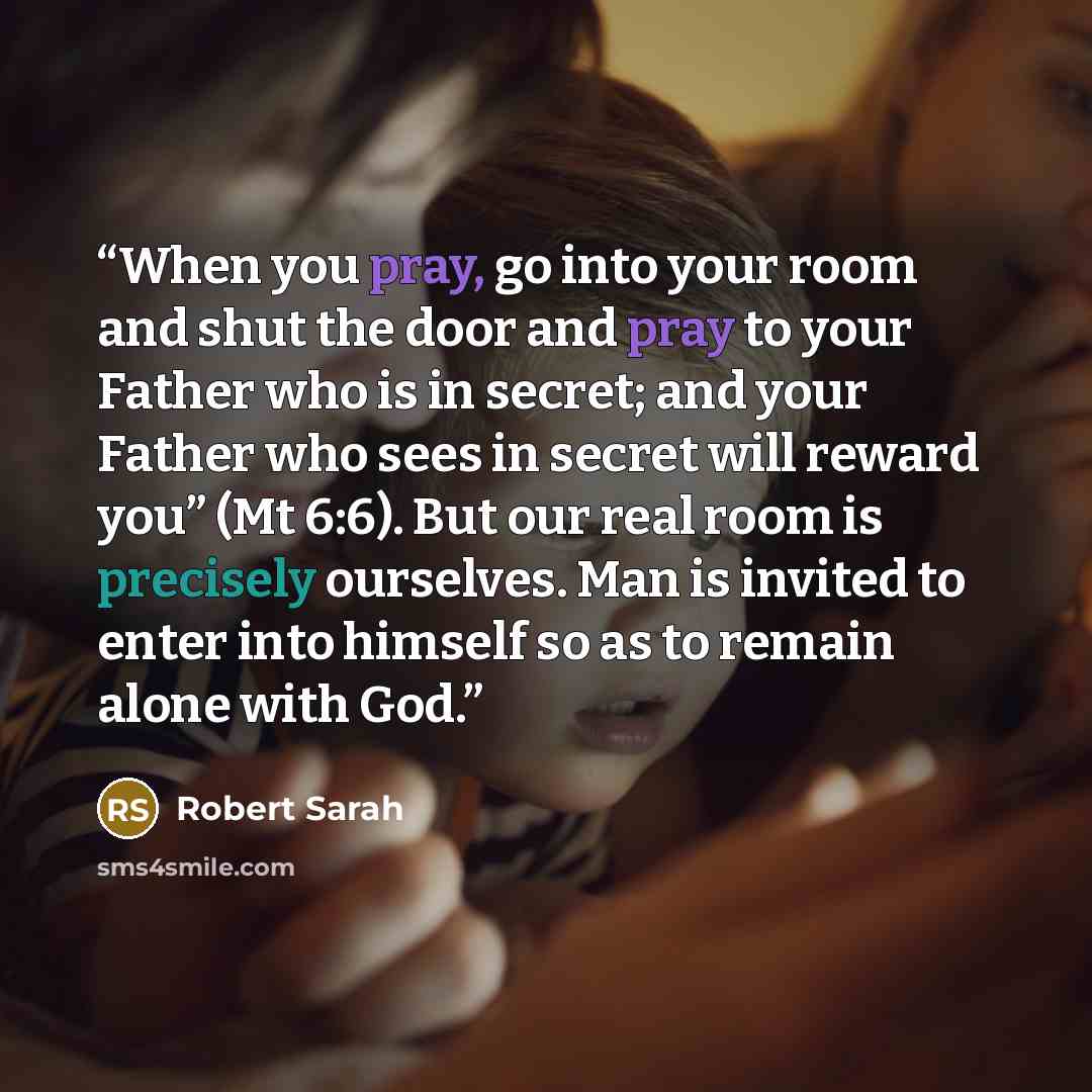 “When you pray, go into your room and shut the door and pray to your Father who is in secret; and your Father who sees in secret will reward you” (Mt 6:6). But our real room is precisely ourselves. Man is invited to enter into himself so as to remain alone with God.” quote by Robert Sarah