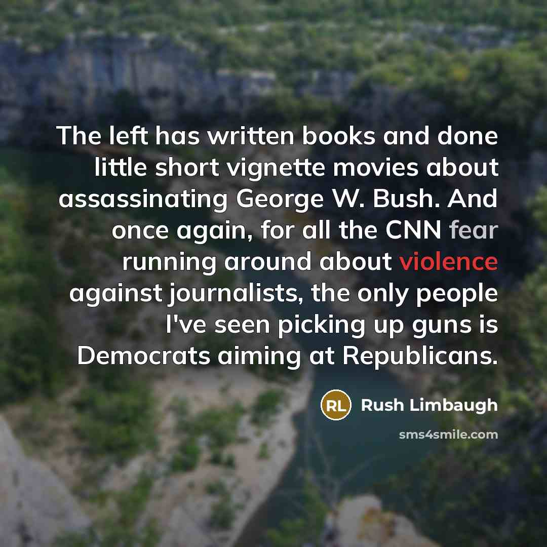 “The left has written books and done little short vignette movies about assassinating George W. Bush. And once again, for all the CNN fear running around about violence against journalists, the only people I've seen picking up guns is Democrats aiming at Republicans.” quote by Rush Limbaugh
