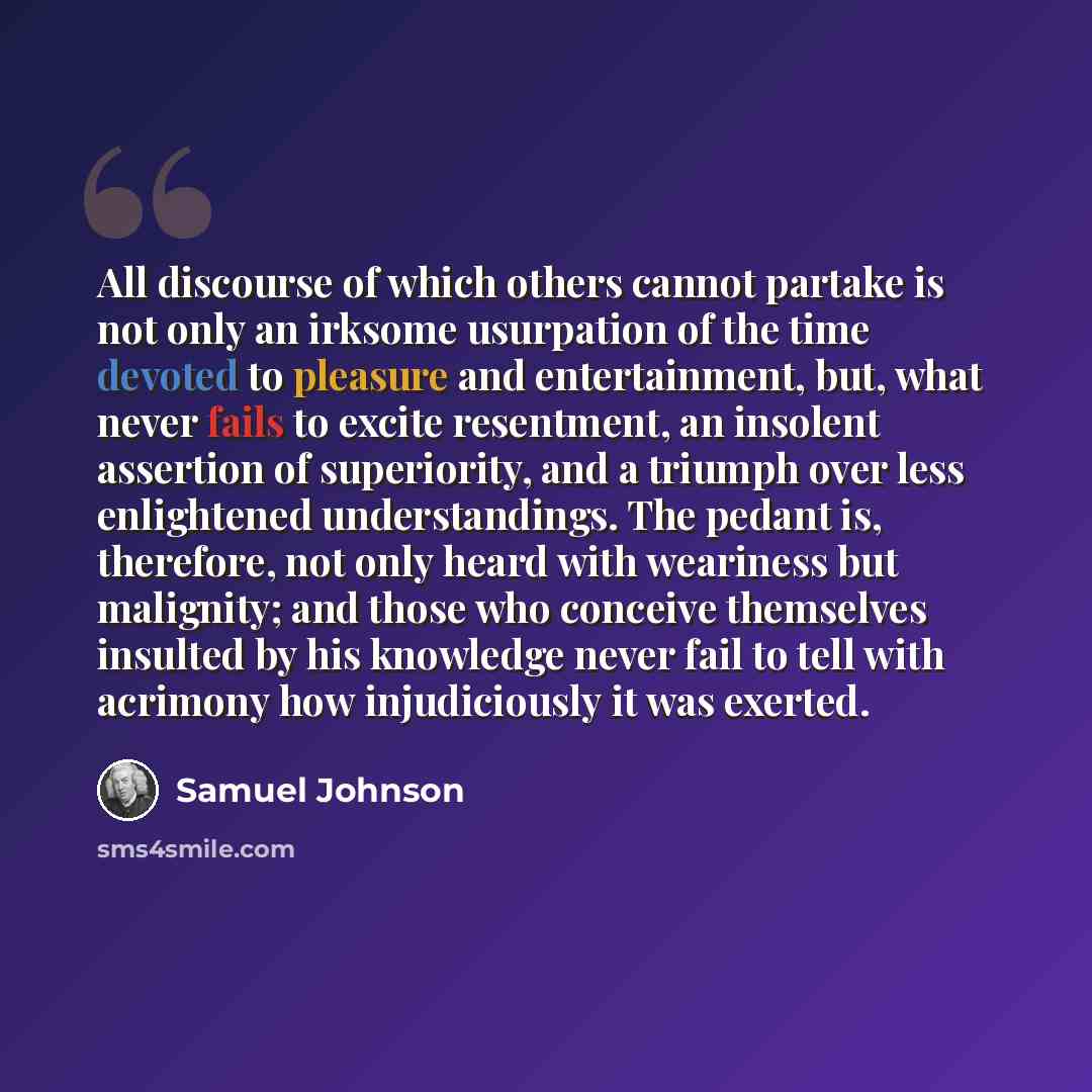 “All discourse of which others cannot partake is not only an irksome usurpation of the time devoted to pleasure and entertainment, but, what never fails to excite resentment, an insolent assertion of superiority, and a triumph over less enlightened understandings. The pedant is, therefore, not only…” quote by Samuel Johnson