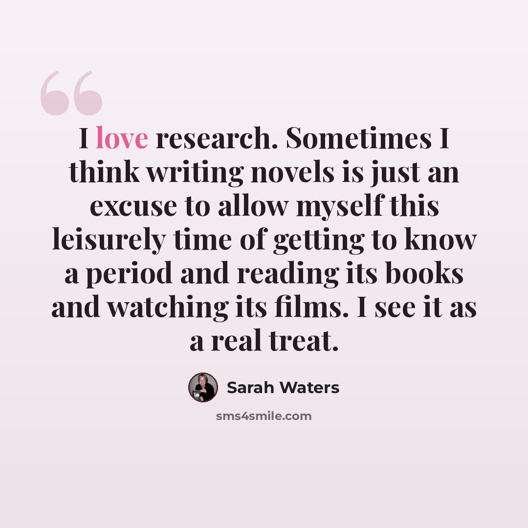 “I love research. Sometimes I think writing novels is just an excuse to allow myself this leisurely time of getting to know a period and reading its books and watching its films. I see it as a real treat.” quote by Sarah Waters