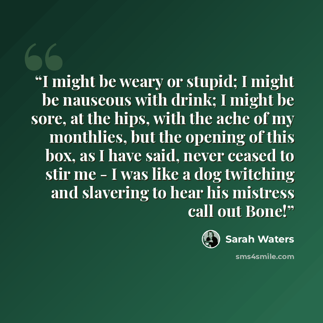 “I might be weary or stupid; I might be nauseous with drink; I might be sore, at the hips, with the ache of my monthlies, but the opening of this box, as I have said, never ceased to stir me - I was like a dog twitching and slavering to hear his mistress call out Bone!” quote by Sarah Waters