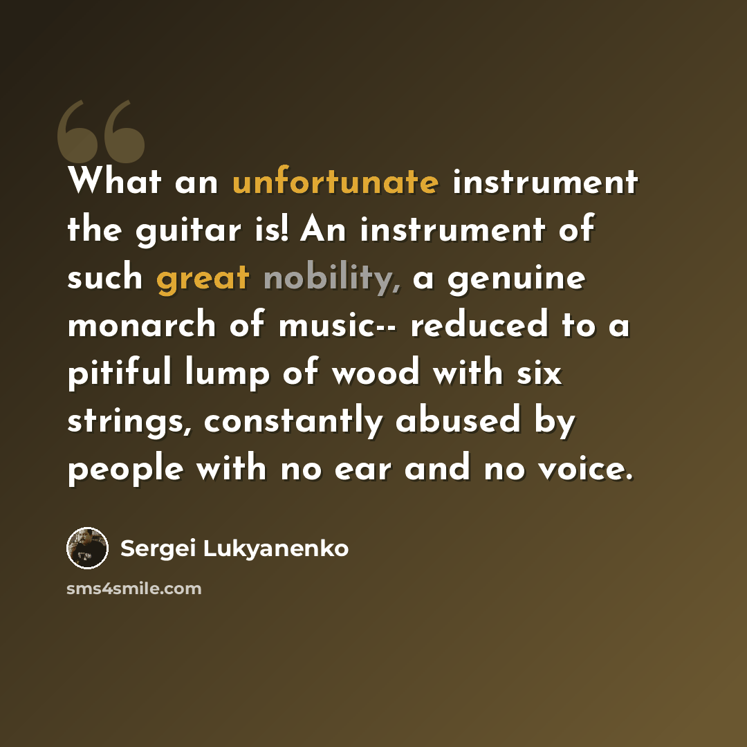 “What an unfortunate instrument the guitar is! An instrument of such great nobility, a genuine monarch of music-- reduced to a pitiful lump of wood with six strings, constantly abused by people with no ear and no voice.” quote by Sergei Lukyanenko