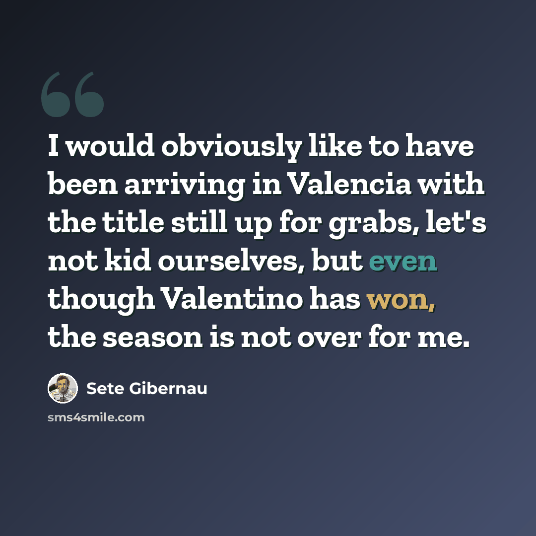 “I would obviously like to have been arriving in Valencia with the title still up for grabs, let's not kid ourselves, but even though Valentino has won, the season is not over for me.” quote by Sete Gibernau