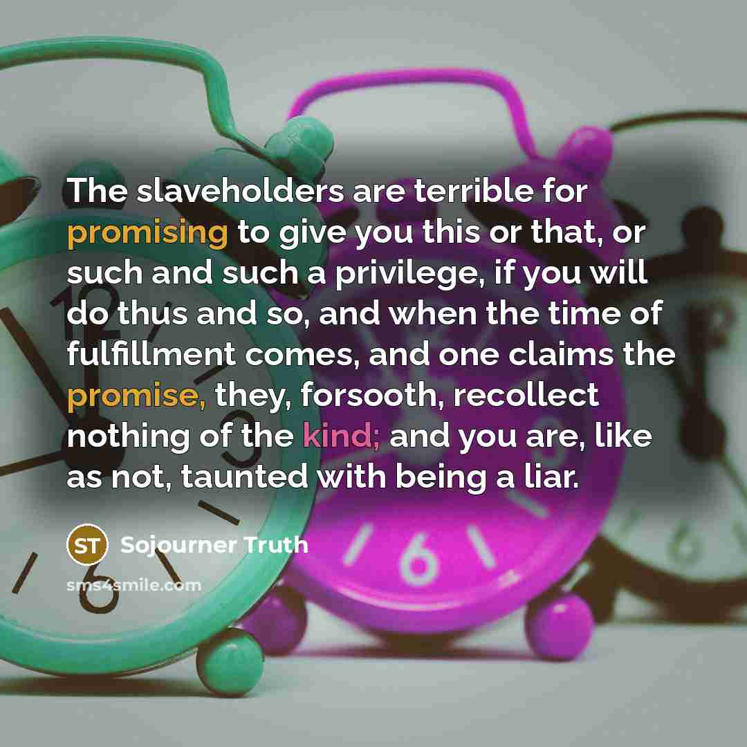 “The slaveholders are terrible for promising to give you this or that, or such and such a privilege, if you will do thus and so, and when the time of fulfillment comes, and one claims the promise, they, forsooth, recollect nothing of the kind; and you are, like as not, taunted with being a liar.” quote by Sojourner Truth