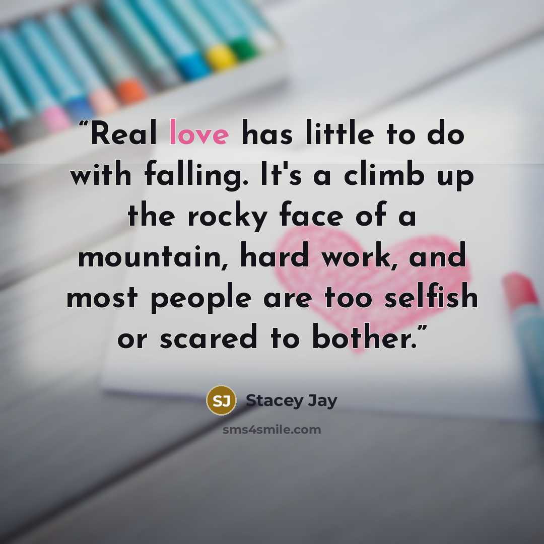 “Real love has little to do with falling. It's a climb up the rocky face of a mountain, hard work, and most people are too selfish or scared to bother.” quote by Stacey Jay
