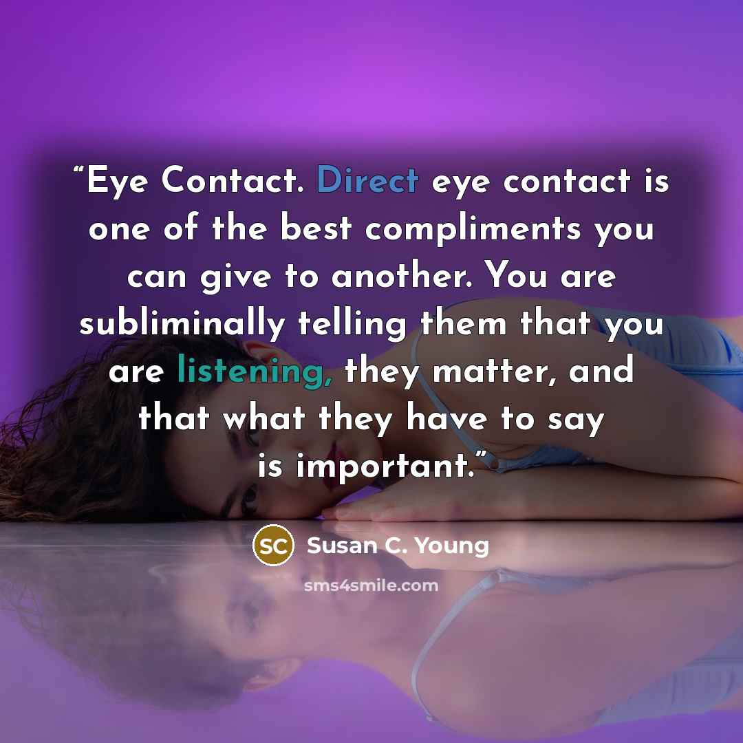 “Eye Contact. Direct eye contact is one of the best compliments you can give to another. You are subliminally telling them that you are listening, they matter, and that what they have to say is important.” quote by Susan C. Young