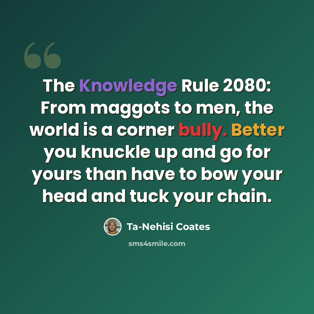 “The Knowledge Rule 2080: From maggots to men, the world is a corner bully. Better you knuckle up and go for yours than have to bow your head and tuck your chain.” quote by Ta-Nehisi Coates