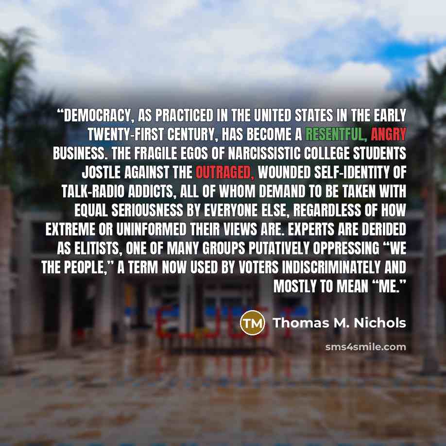 “Democracy, as practiced in the United States in the early twenty-first century, has become a resentful, angry business. The fragile egos of narcissistic college students jostle against the outraged, wounded self-identity of talk-radio addicts, all of whom demand to be taken with equal seriousness…” quote by Thomas M. Nichols
