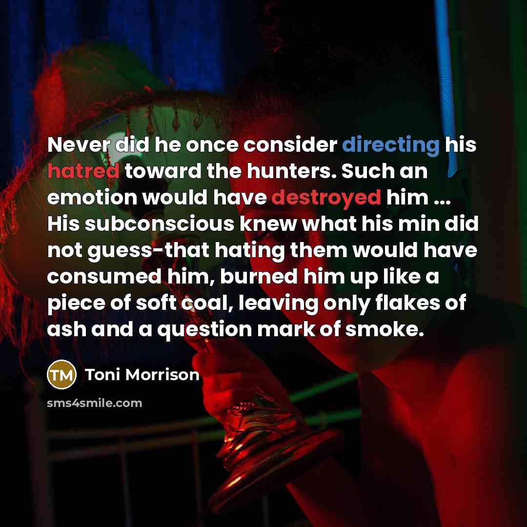 “Never did he once consider directing his hatred toward the hunters. Such an emotion would have destroyed him ... His subconscious knew what his min did not guess-that hating them would have consumed him, burned him up like a piece of soft coal, leaving only flakes of ash and a question mark of…” quote by Toni Morrison