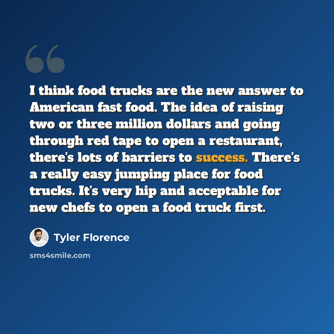 “I think food trucks are the new answer to American fast food. The idea of raising two or three million dollars and going through red tape to open a restaurant, there's lots of barriers to success. There's a really easy jumping place for food trucks. It's very hip and acceptable for new chefs to…” quote by Tyler Florence