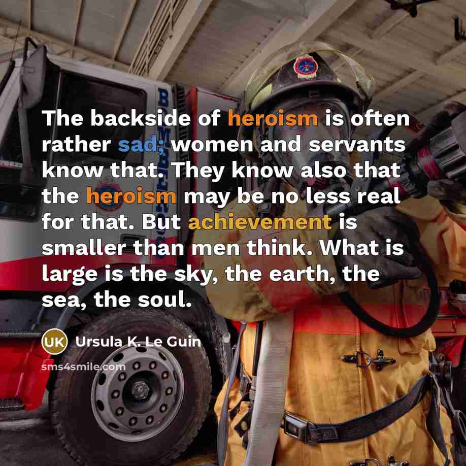 “The backside of heroism is often rather sad; women and servants know that. They know also that the heroism may be no less real for that. But achievement is smaller than men think. What is large is the sky, the earth, the sea, the soul.” quote by Ursula K. Le Guin