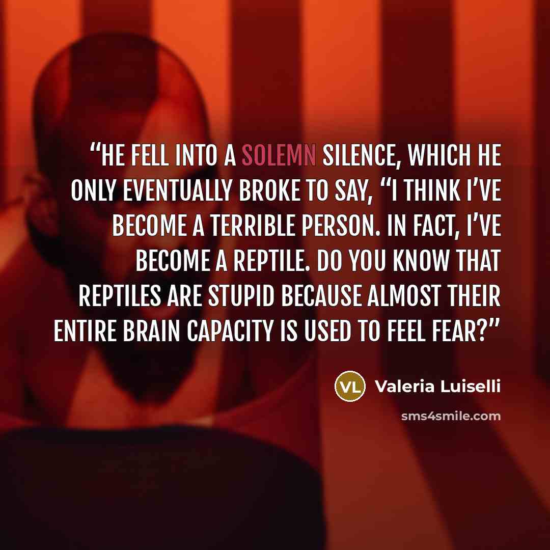 “He fell into a solemn silence, which he only eventually broke to say, “I think I’ve become a terrible person. In fact, I’ve become a reptile. Do you know that reptiles are stupid because almost their entire brain capacity is used to feel fear?” quote by Valeria Luiselli