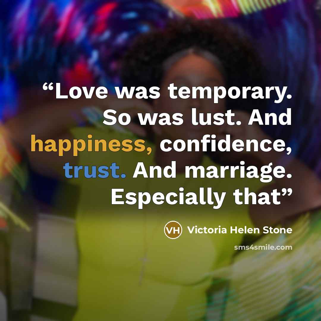 “Love was temporary. So was lust. And happiness, confidence, trust. And marriage. Especially that” quote by Victoria Helen Stone