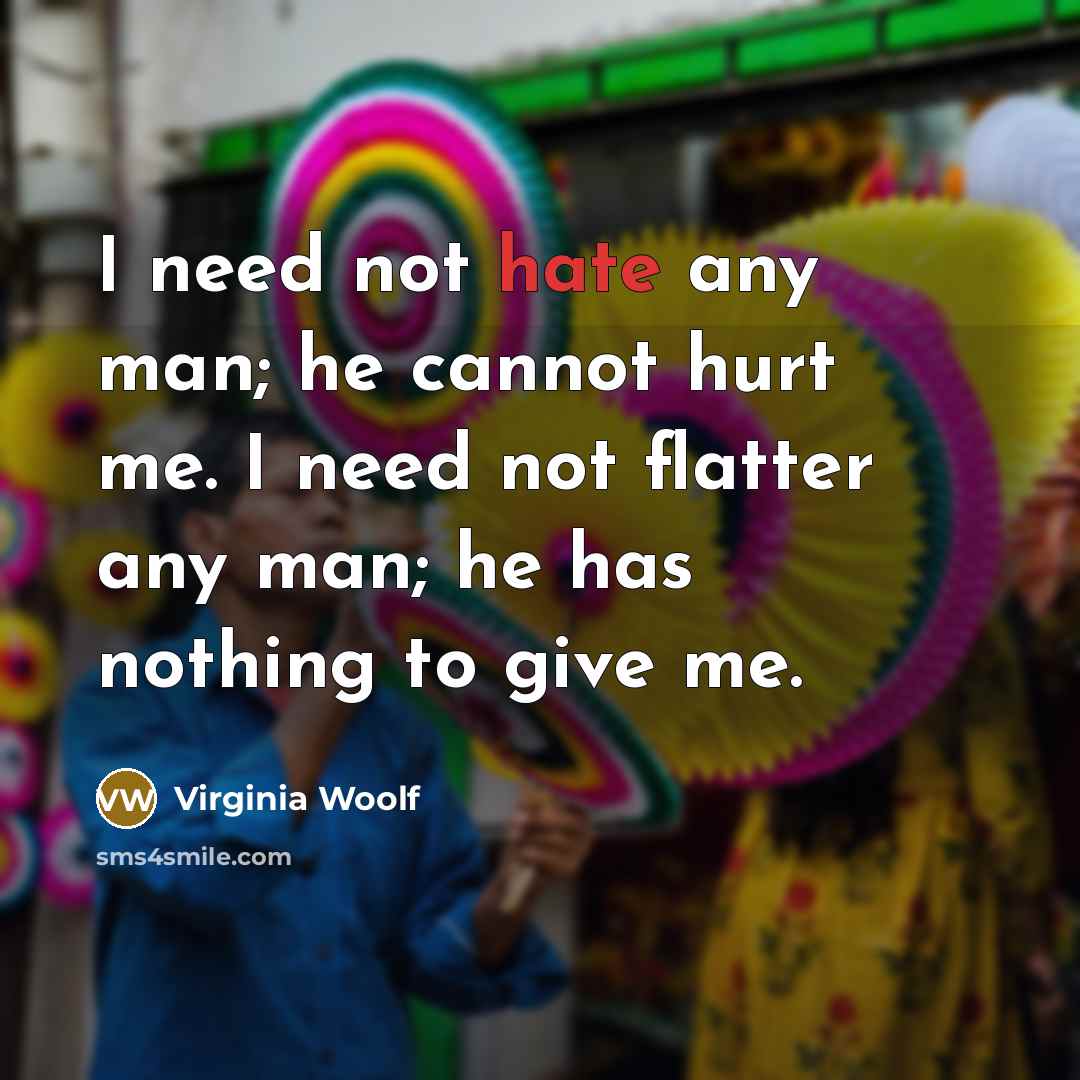“I need not hate any man; he cannot hurt me. I need not flatter any man; he has nothing to give me.” quote by Virginia Woolf