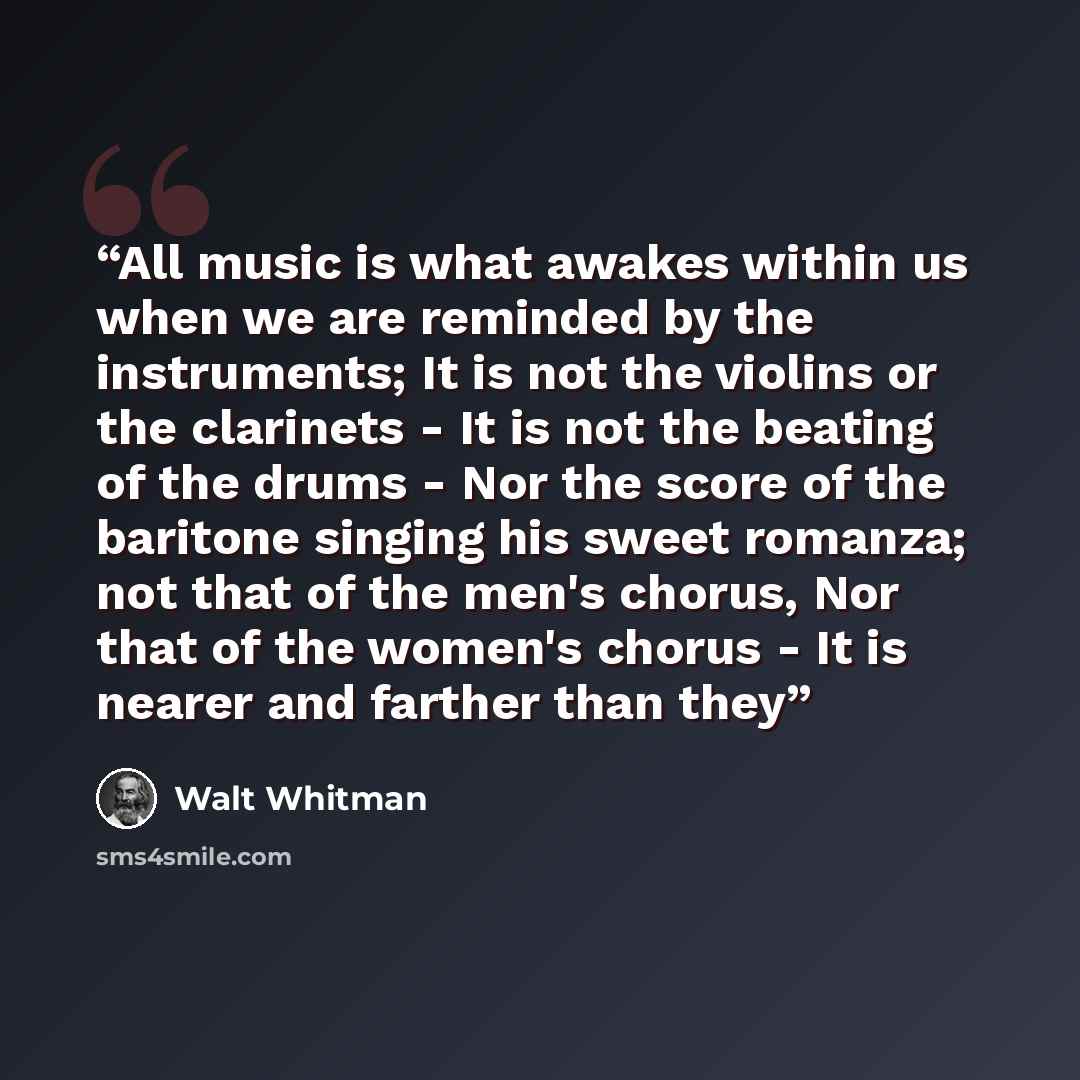 “All music is what awakes within us when we are reminded by the instruments; It is not the violins or the clarinets - It is not the beating of the drums - Nor the score of the baritone singing his sweet romanza; not that of the men's chorus, Nor that of the women's chorus - It is nearer and farther…” quote by Walt Whitman
