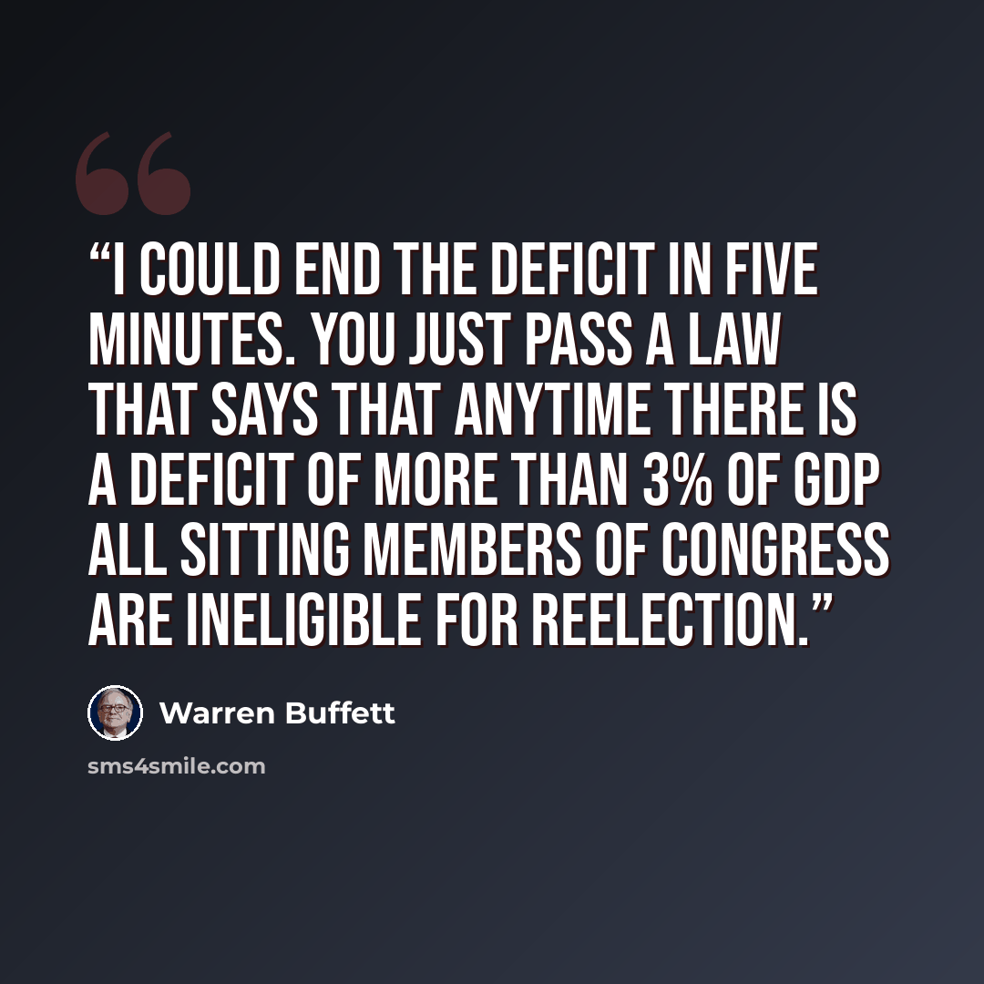 “I could end the deficit in five minutes. You just pass a law that says that anytime there is a deficit of more than 3% of GDP all sitting members of congress are ineligible for reelection.” quote by Warren Buffett