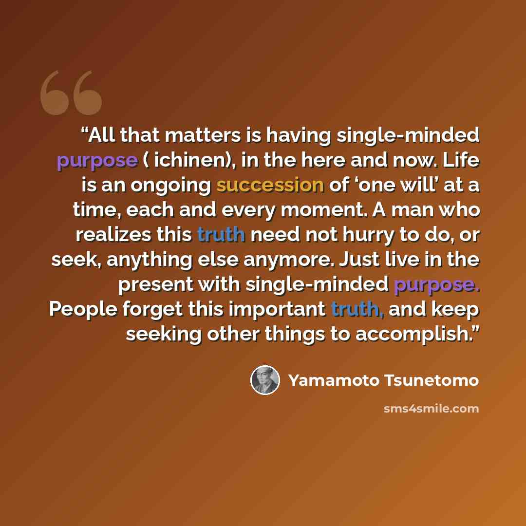 “All that matters is having single-minded purpose ( ichinen), in the here and now. Life is an ongoing succession of ‘one will’ at a time, each and every moment. A man who realizes this truth need not hurry to do, or seek, anything else anymore. Just live in the present with single-minded purpose…” quote by Yamamoto Tsunetomo