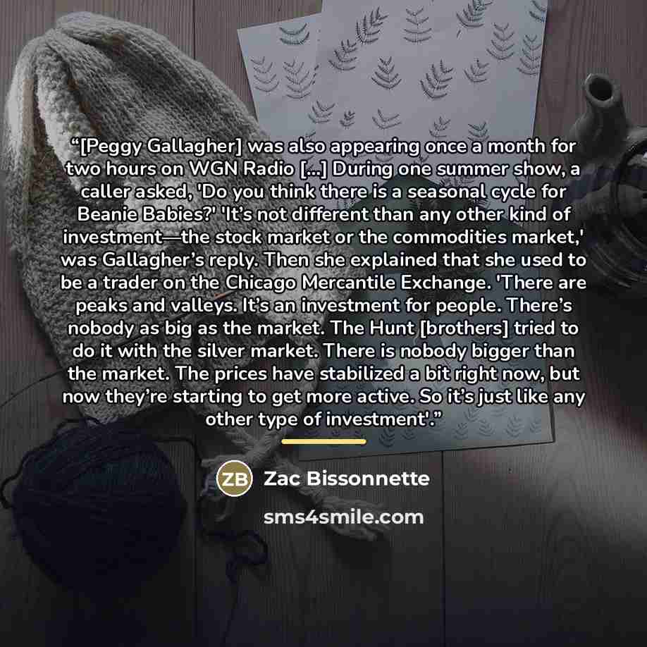 “[Peggy Gallagher] was also appearing once a month for two hours on WGN Radio [...] During one summer show, a caller asked, 'Do you think there is a seasonal cycle for Beanie Babies?' 'It’s not different than any other kind of investment—the stock market or the commodities market,' was Gallagher’s…” quote by Zac Bissonnette