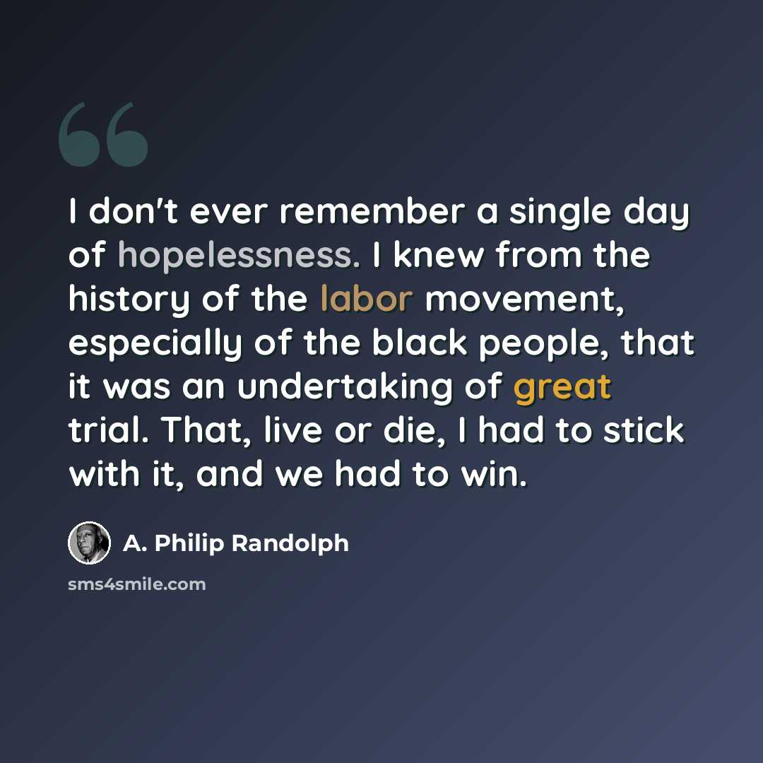 “I don't ever remember a single day of hopelessness. I knew from the history of the labor movement, especially of the black people, that it was an undertaking of great trial. That, live or die, I had to stick with it, and we had to win.” quote by A. Philip Randolph