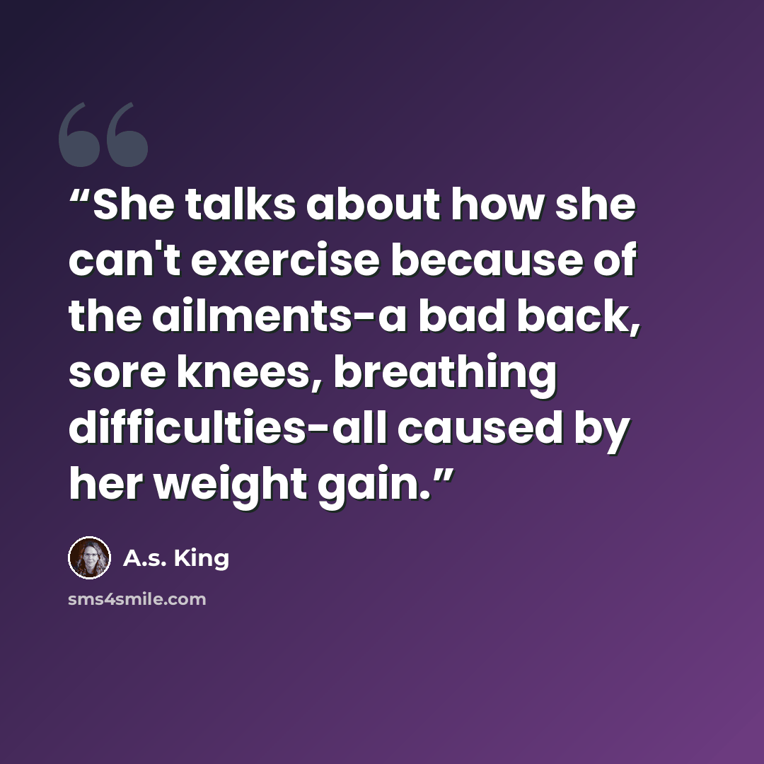 “She talks about how she can't exercise because of the ailments-a bad back, sore knees, breathing difficulties-all caused by her weight gain.” quote by A.S. King