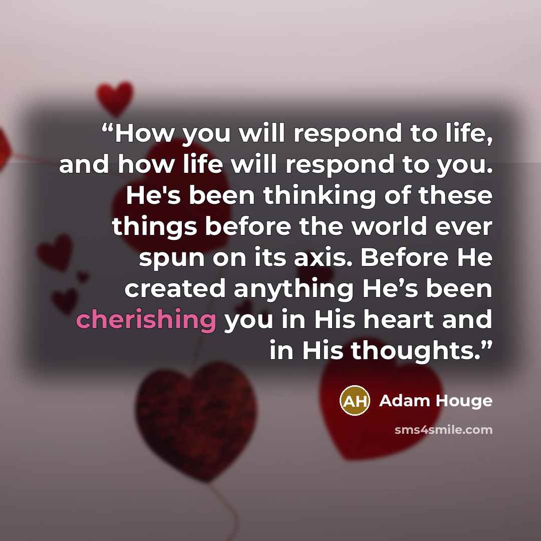 “How you will respond to life, and how life will respond to you. He's been thinking of these things before the world ever spun on its axis. Before He created anything He’s been cherishing you in His heart and in His thoughts.” quote by Adam Houge