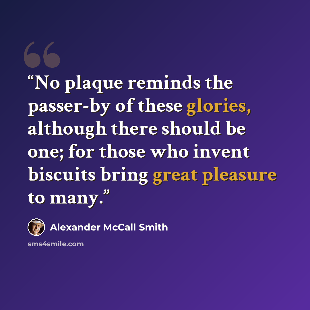 “No plaque reminds the passer-by of these glories, although there should be one; for those who invent biscuits bring great pleasure to many.” quote by Alexander McCall Smith