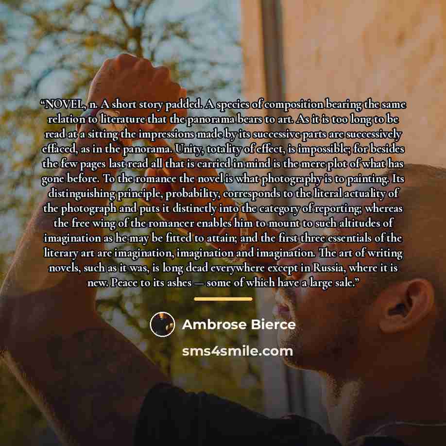 “NOVEL, n. A short story padded. A species of composition bearing the same relation to literature that the panorama bears to art. As it is too long to be read at a sitting the impressions made by its successive parts are successively effaced, as in the panorama. Unity, totality of effect, is…” quote by Ambrose Bierce