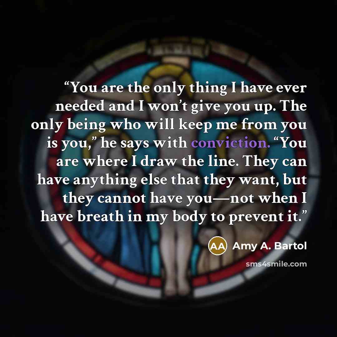 “You are the only thing I have ever needed and I won’t give you up. The only being who will keep me from you is you,” he says with conviction. “You are where I draw the line. They can have anything else that they want, but they cannot have you—not when I have breath in my body to prevent it.” quote by Amy A. Bartol