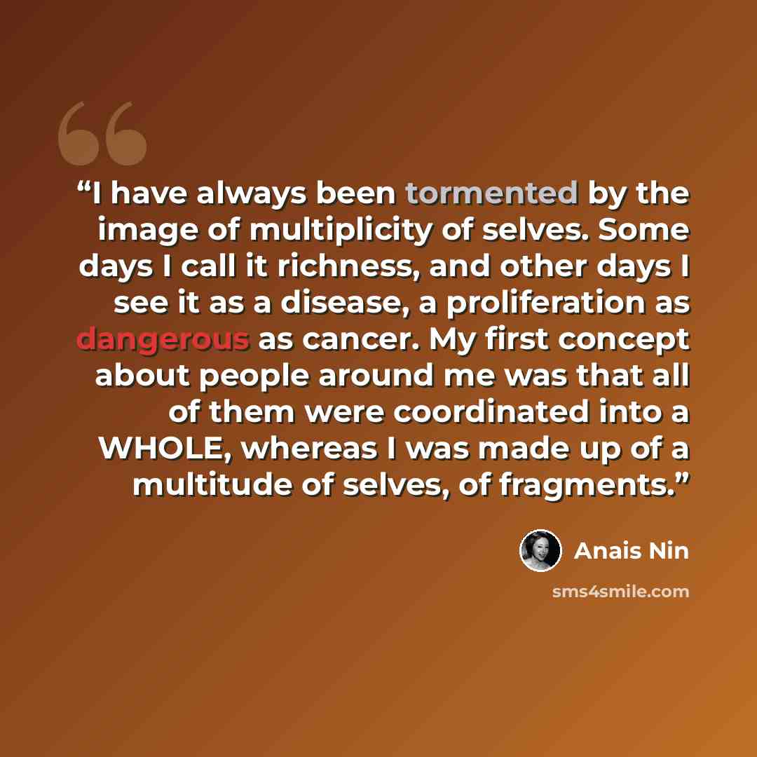 “I have always been tormented by the image of multiplicity of selves. Some days I call it richness, and other days I see it as a disease, a proliferation as dangerous as cancer. My first concept about people around me was that all of them were coordinated into a WHOLE, whereas I was made up of a…” quote by Anaïs Nin