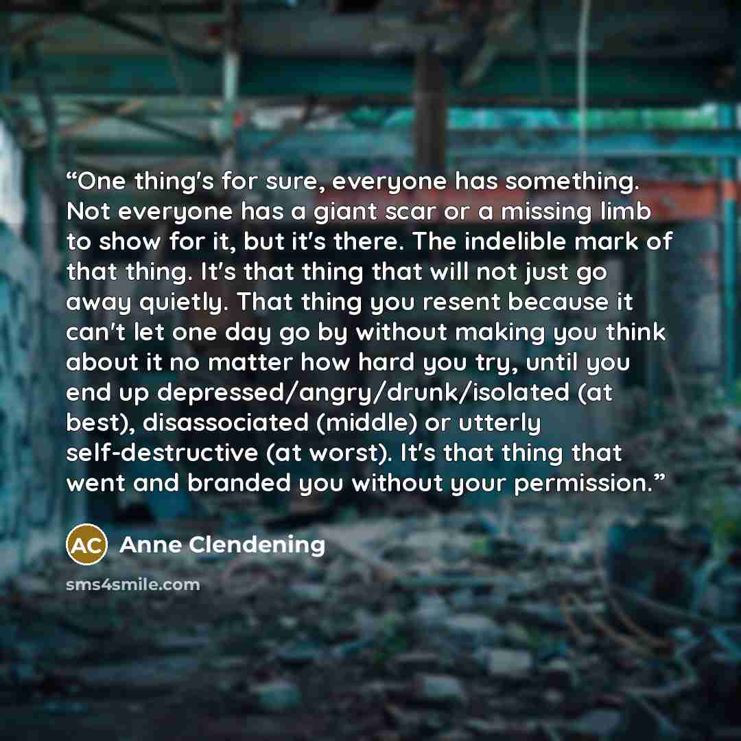 “One thing's for sure, everyone has something. Not everyone has a giant scar or a missing limb to show for it, but it's there. The indelible mark of that thing. It's that thing that will not just go away quietly. That thing you resent because it can't let one day go by without making you think…” quote by Anne Clendening