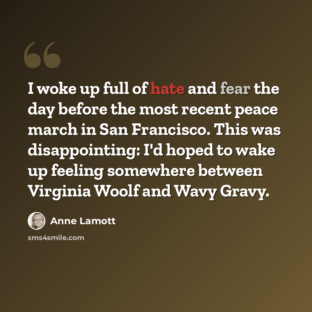 “I woke up full of hate and fear the day before the most recent peace march in San Francisco. This was disappointing: I'd hoped to wake up feeling somewhere between Virginia Woolf and Wavy Gravy.” quote by Anne Lamott