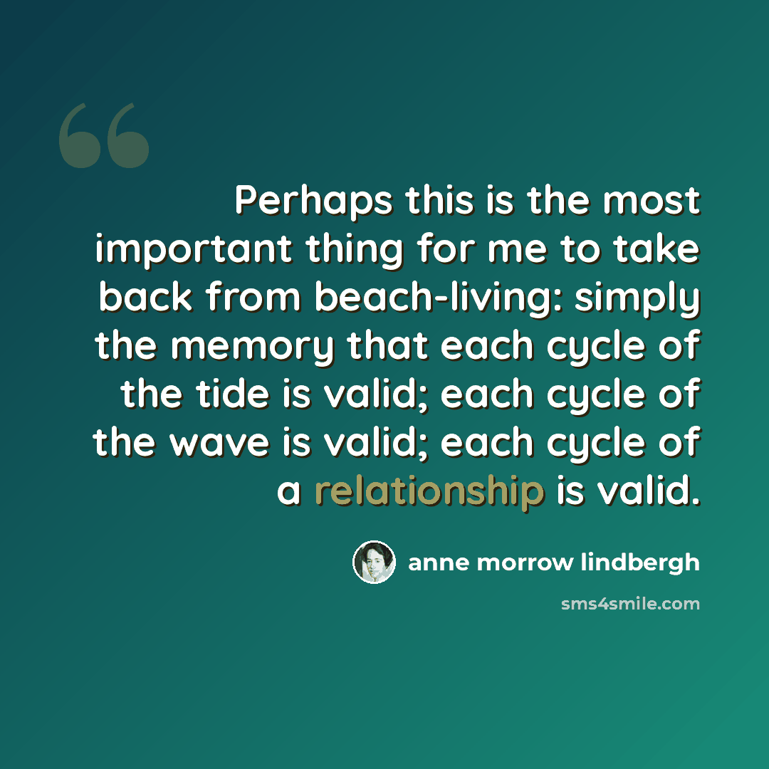 “Perhaps this is the most important thing for me to take back from beach-living: simply the memory that each cycle of the tide is valid; each cycle of the wave is valid; each cycle of a relationship is valid.” quote by Anne Morrow Lindbergh