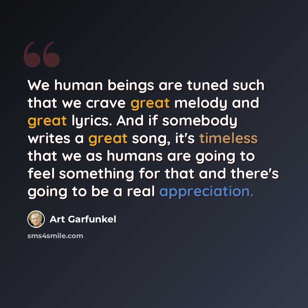 “We human beings are tuned such that we crave great melody and great lyrics. And if somebody writes a great song, it's timeless that we as humans are going to feel something for that and there's going to be a real appreciation.” quote by Art Garfunkel